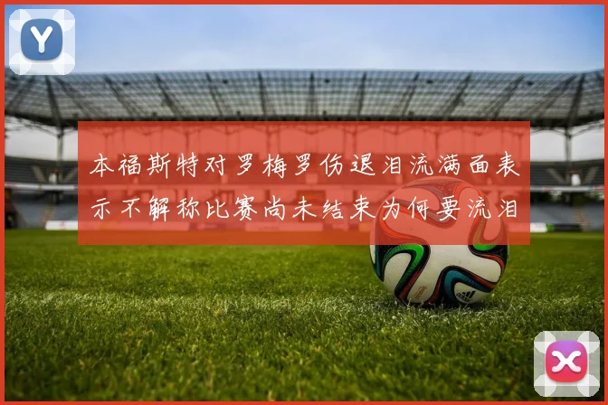 本福斯特对罗梅罗伤退泪流满面表示不解称比赛尚未结束为何要流泪