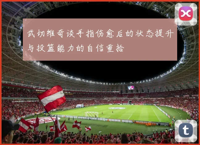 武切维奇谈手指伤愈后的状态提升与投篮能力的自信重拾