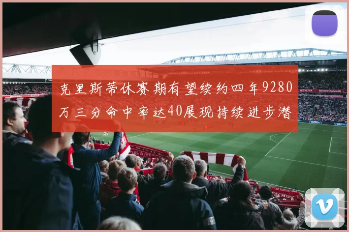 克里斯蒂休赛期有望续约四年9280万三分命中率达40展现持续进步潜力