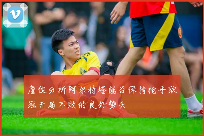 詹俊分析阿尔特塔能否保持枪手欧冠开局不败的良好势头