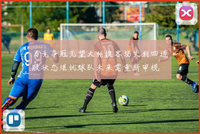 马竞争冠无望大轮换客场失利四连败状态堪忧球队未来需重新审视