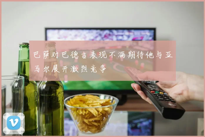 巴萨对巴德吉表现不满期待他与亚马尔展开激烈竞争