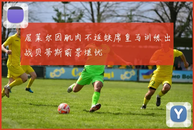 居莱尔因肌肉不适缺席皇马训练出战贝蒂斯前景堪忧