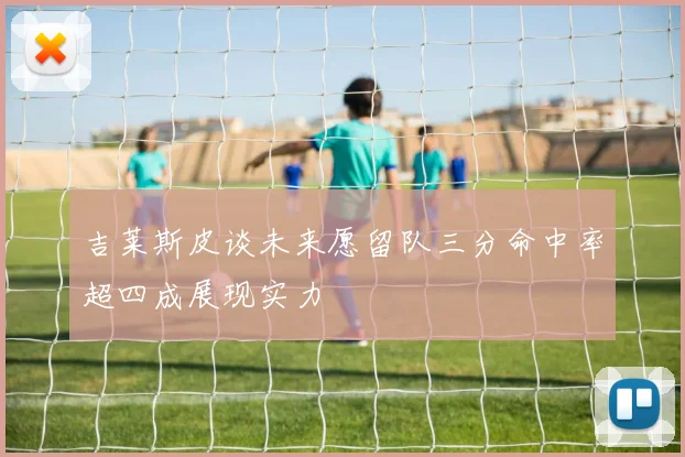 吉莱斯皮谈未来愿留队三分命中率超四成展现实力