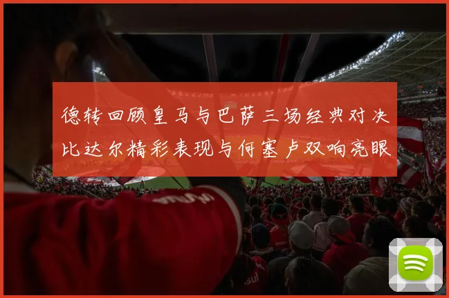 德转回顾皇马与巴萨三场经典对决比达尔精彩表现与何塞卢双响亮眼