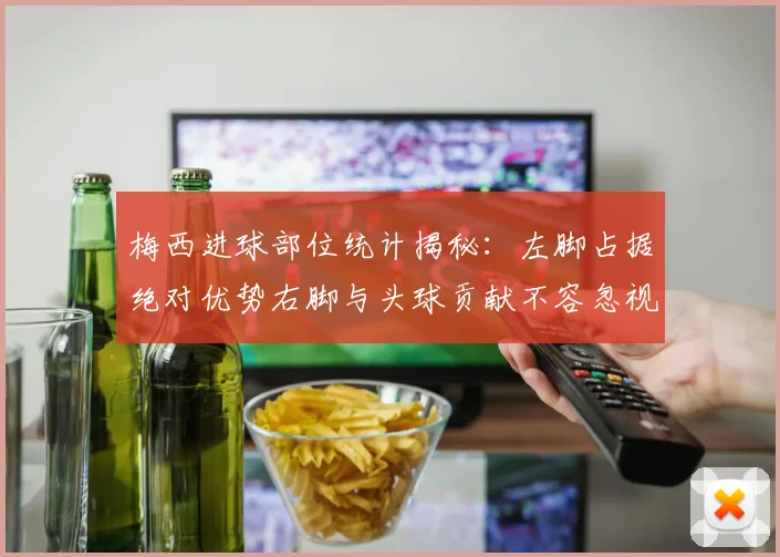 梅西进球部位统计揭秘：左脚占据绝对优势右脚与头球贡献不容忽视