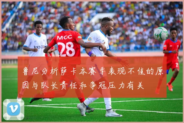 鲁尼分析萨卡本赛季表现不佳的原因与队长责任和争冠压力有关