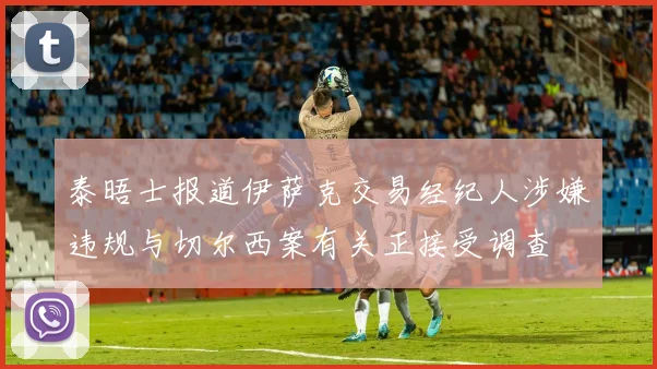 泰晤士报道伊萨克交易经纪人涉嫌违规与切尔西案有关正接受调查