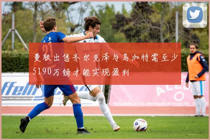 曼联出售齐尔克泽与乌加特需至少5190万镑才能实现盈利