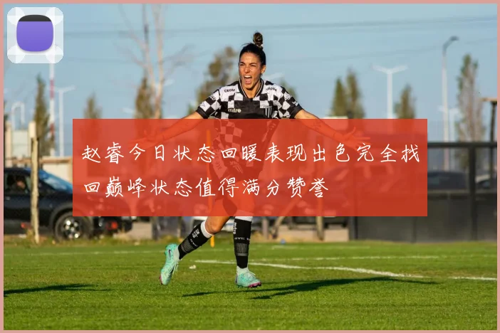 赵睿今日状态回暖表现出色完全找回巅峰状态值得满分赞誉