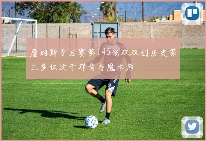 詹姆斯季后赛第145场双双创历史第三多仅次于邓肯与魔术师