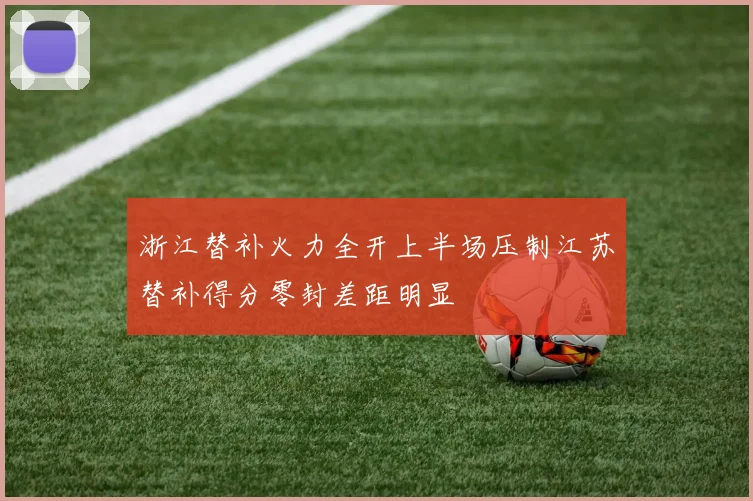 浙江替补火力全开上半场压制江苏替补得分零封差距明显